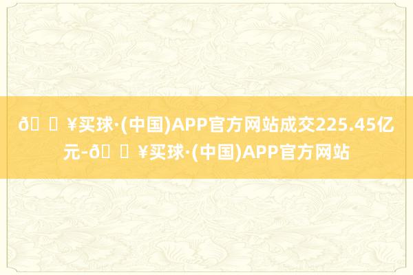 🔥买球·(中国)APP官方网站成交225.45亿元-🔥买球·(中国)APP官方网站