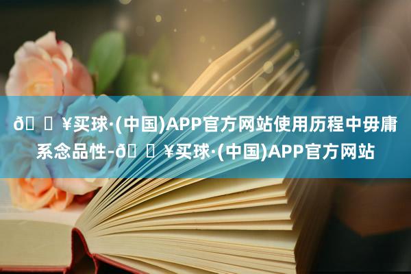 🔥买球·(中国)APP官方网站使用历程中毋庸系念品性-🔥买球·(中国)APP官方网站