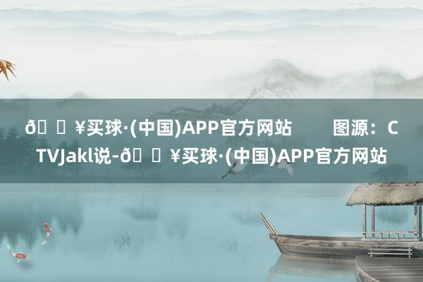 🔥买球·(中国)APP官方网站        图源：CTVJakl说-🔥买球·(中国)APP官方网站