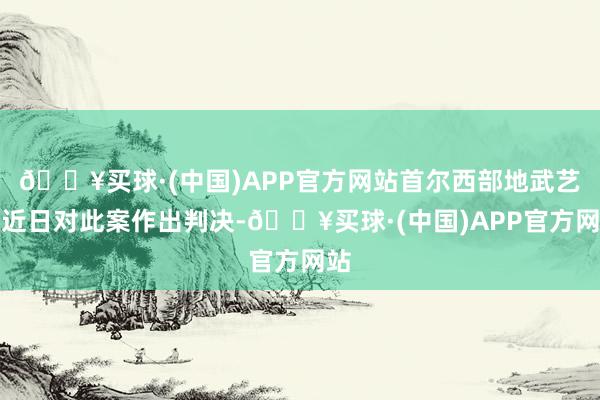 🔥买球·(中国)APP官方网站首尔西部地武艺院近日对此案作出判决-🔥买球·(中国)APP官方网站