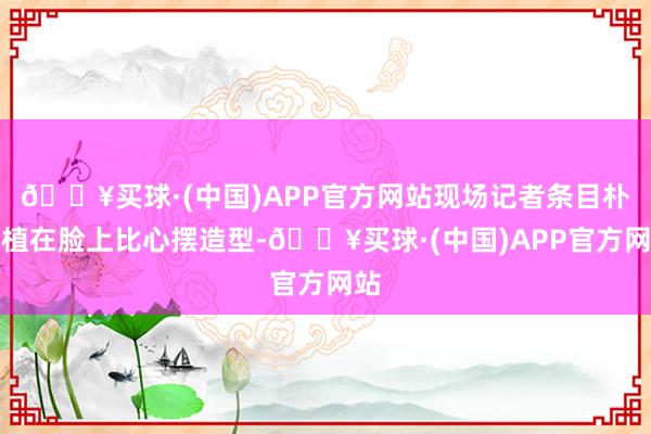 🔥买球·(中国)APP官方网站现场记者条目朴炯植在脸上比心摆造型-🔥买球·(中国)APP官方网站