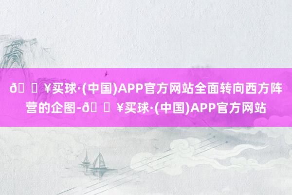 🔥买球·(中国)APP官方网站全面转向西方阵营的企图-🔥买球·(中国)APP官方网站