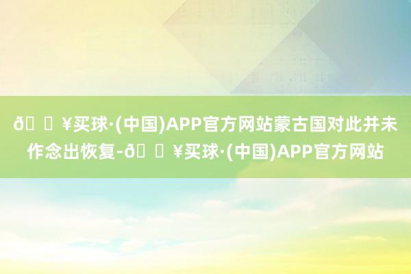 🔥买球·(中国)APP官方网站蒙古国对此并未作念出恢复-🔥买球·(中国)APP官方网站