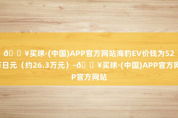 🔥买球·(中国)APP官方网站海豹EV价钱为528万日元（约26.3万元）-🔥买球·(中国)APP官方网站