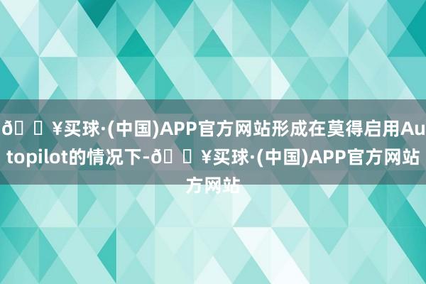 🔥买球·(中国)APP官方网站形成在莫得启用Autopilot的情况下-🔥买球·(中国)APP官方网站