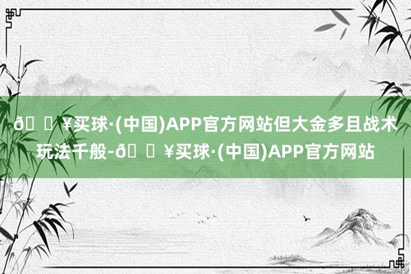 🔥买球·(中国)APP官方网站但大金多且战术玩法千般-🔥买球·(中国)APP官方网站