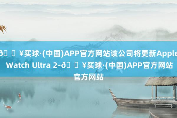 🔥买球·(中国)APP官方网站该公司将更新Apple Watch Ultra 2-🔥买球·(中国)APP官方网站