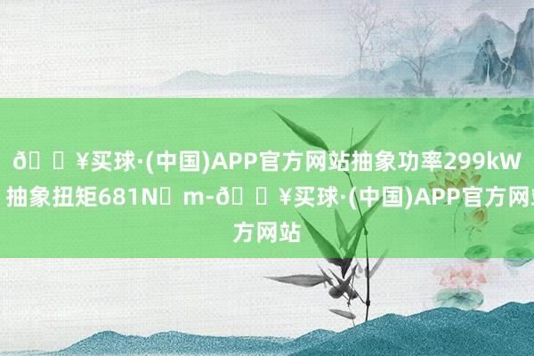 🔥买球·(中国)APP官方网站抽象功率299kW、抽象扭矩681N・m-🔥买球·(中国)APP官方网站