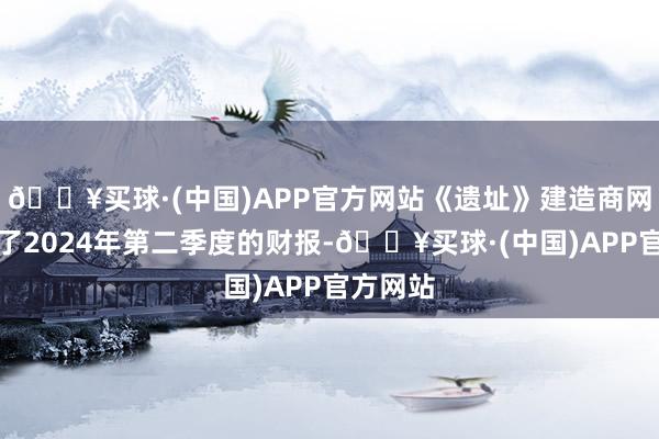 🔥买球·(中国)APP官方网站《遗址》建造商网禅公开了2024年第二季度的财报-🔥买球·(中国)APP官方网站