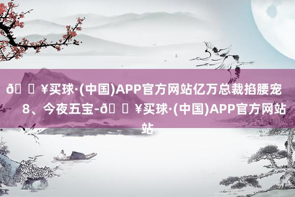 🔥买球·(中国)APP官方网站亿万总裁掐腰宠       8、今夜五宝-🔥买球·(中国)APP官方网站