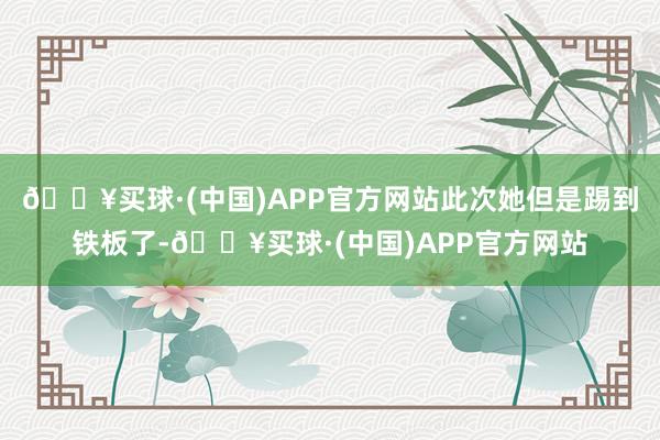 🔥买球·(中国)APP官方网站此次她但是踢到铁板了-🔥买球·(中国)APP官方网站