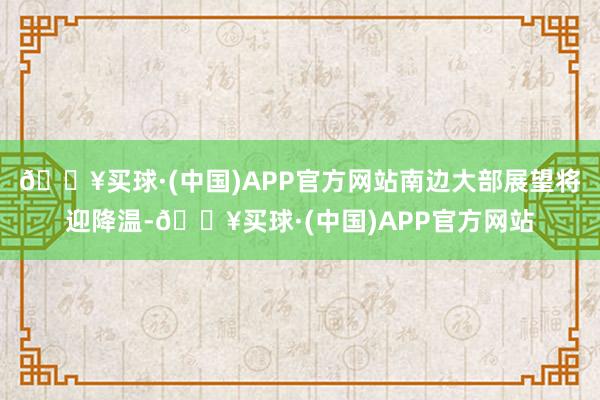 🔥买球·(中国)APP官方网站南边大部展望将迎降温-🔥买球·(中国)APP官方网站