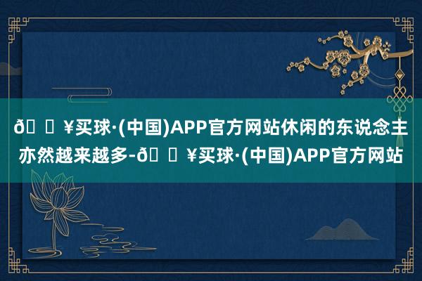 🔥买球·(中国)APP官方网站休闲的东说念主亦然越来越多-🔥买球·(中国)APP官方网站