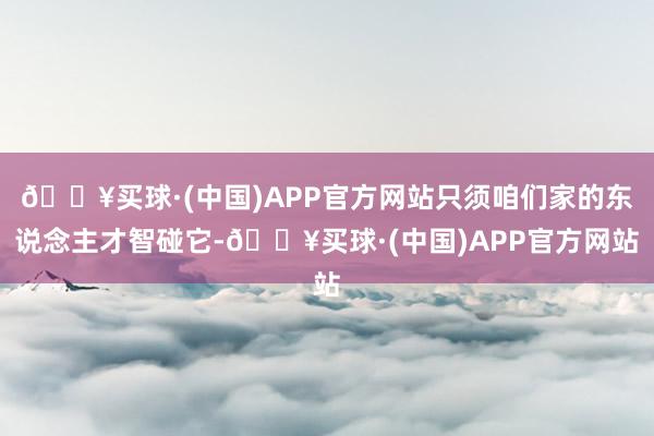 🔥买球·(中国)APP官方网站只须咱们家的东说念主才智碰它-🔥买球·(中国)APP官方网站