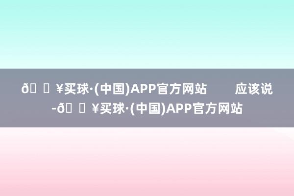 🔥买球·(中国)APP官方网站        应该说-🔥买球·(中国)APP官方网站