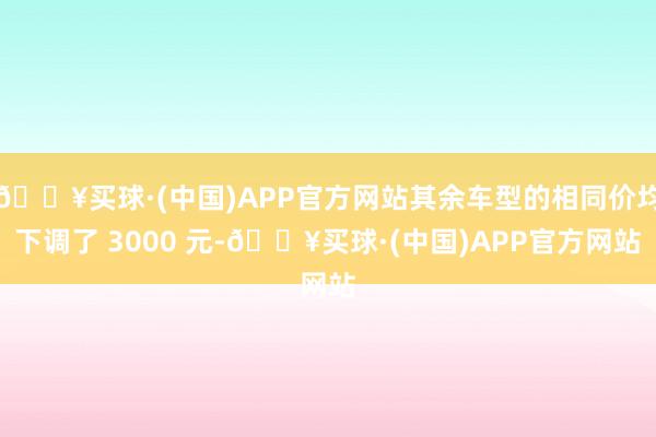 🔥买球·(中国)APP官方网站其余车型的相同价均下调了 3000 元-🔥买球·(中国)APP官方网站