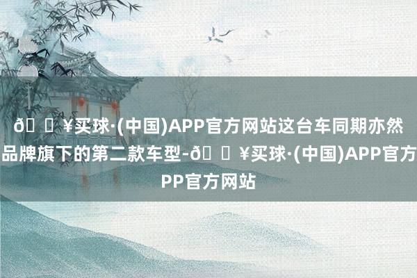 🔥买球·(中国)APP官方网站这台车同期亦然智界品牌旗下的第二款车型-🔥买球·(中国)APP官方网站