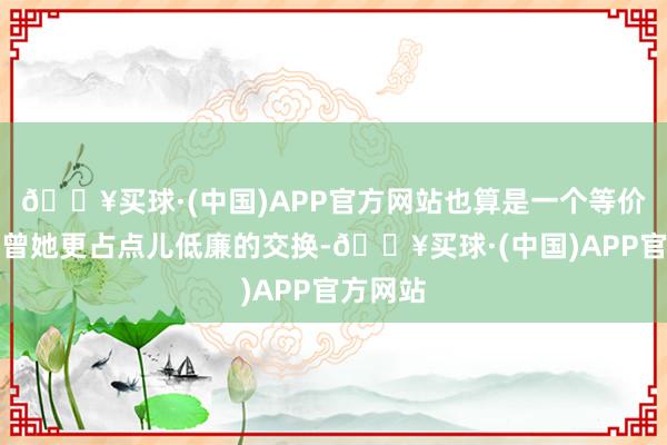 🔥买球·(中国)APP官方网站也算是一个等价致使也曾她更占点儿低廉的交换-🔥买球·(中国)APP官方网站