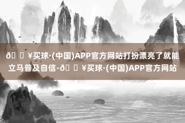 🔥买球·(中国)APP官方网站打扮漂亮了就能立马普及自信-🔥买球·(中国)APP官方网站