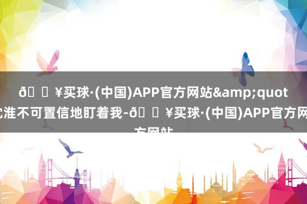 🔥买球·(中国)APP官方网站&quot;沈淮不可置信地盯着我-🔥买球·(中国)APP官方网站