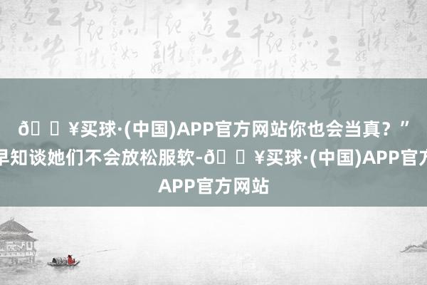 🔥买球·(中国)APP官方网站你也会当真？”明若早知谈她们不会放松服软-🔥买球·(中国)APP官方网站