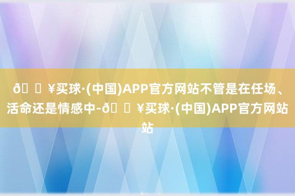 🔥买球·(中国)APP官方网站不管是在任场、活命还是情感中-🔥买球·(中国)APP官方网站