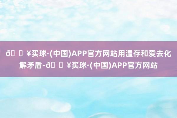 🔥买球·(中国)APP官方网站用温存和爱去化解矛盾-🔥买球·(中国)APP官方网站