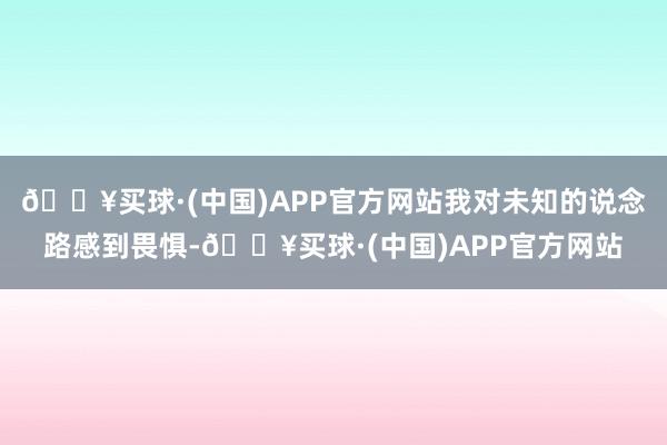 🔥买球·(中国)APP官方网站我对未知的说念路感到畏惧-🔥买球·(中国)APP官方网站