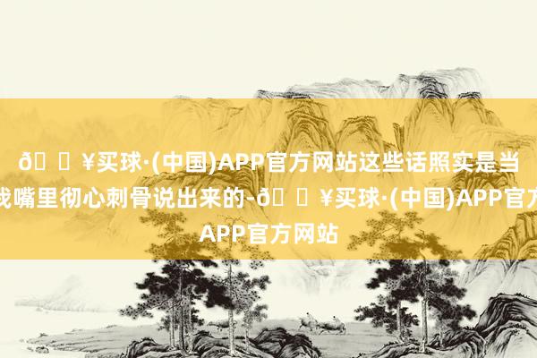 🔥买球·(中国)APP官方网站这些话照实是当初从我嘴里彻心刺骨说出来的-🔥买球·(中国)APP官方网站