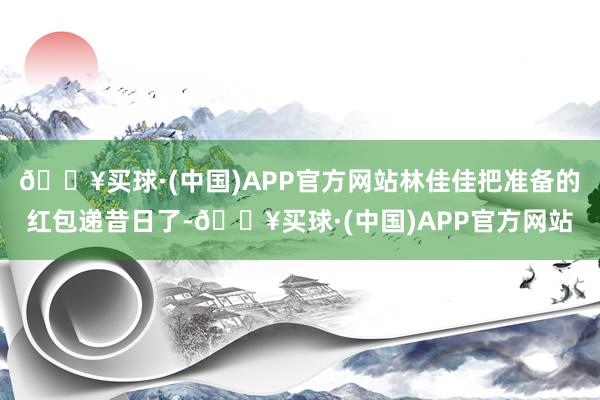 🔥买球·(中国)APP官方网站林佳佳把准备的红包递昔日了-🔥买球·(中国)APP官方网站