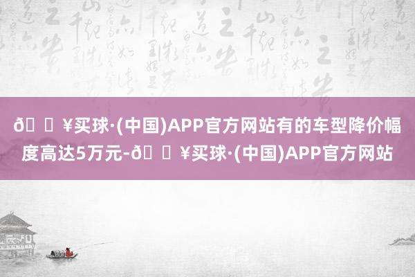 🔥买球·(中国)APP官方网站有的车型降价幅度高达5万元-🔥买球·(中国)APP官方网站