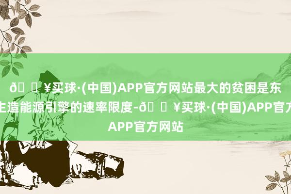 🔥买球·(中国)APP官方网站最大的贫困是东说念主造能源引擎的速率限度-🔥买球·(中国)APP官方网站