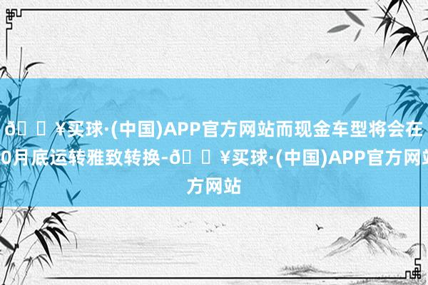 🔥买球·(中国)APP官方网站而现金车型将会在10月底运转雅致转换-🔥买球·(中国)APP官方网站