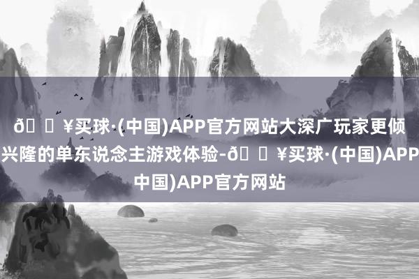 🔥买球·(中国)APP官方网站大深广玩家更倾向于享受兴隆的单东说念主游戏体验-🔥买球·(中国)APP官方网站