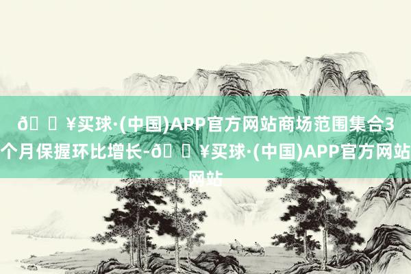 🔥买球·(中国)APP官方网站商场范围集合3个月保握环比增长-🔥买球·(中国)APP官方网站