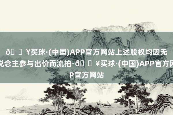 🔥买球·(中国)APP官方网站上述股权均因无东说念主参与出价而流拍-🔥买球·(中国)APP官方网站