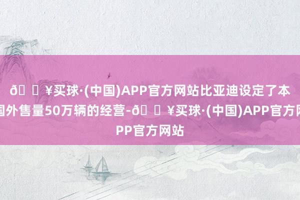 🔥买球·(中国)APP官方网站比亚迪设定了本年国外售量50万辆的经营-🔥买球·(中国)APP官方网站