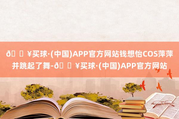 🔥买球·(中国)APP官方网站钱想怡COS萍萍并跳起了舞-🔥买球·(中国)APP官方网站