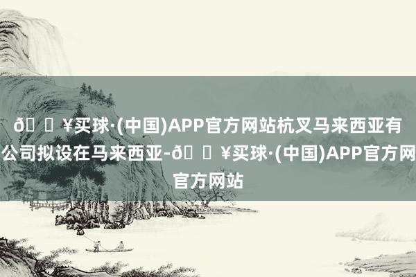 🔥买球·(中国)APP官方网站杭叉马来西亚有限公司拟设在马来西亚-🔥买球·(中国)APP官方网站