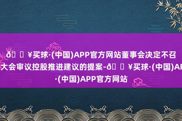 🔥买球·(中国)APP官方网站董事会决定不召集临时推进大会审议控股推进建议的提案-🔥买球·(中国)APP官方网站