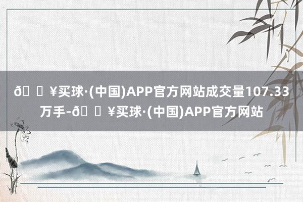 🔥买球·(中国)APP官方网站成交量107.33万手-🔥买球·(中国)APP官方网站