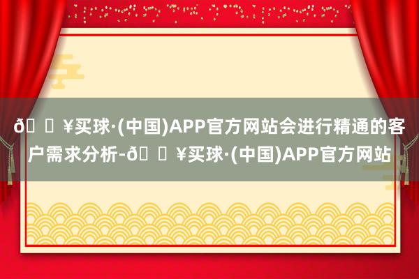 🔥买球·(中国)APP官方网站会进行精通的客户需求分析-🔥买球·(中国)APP官方网站