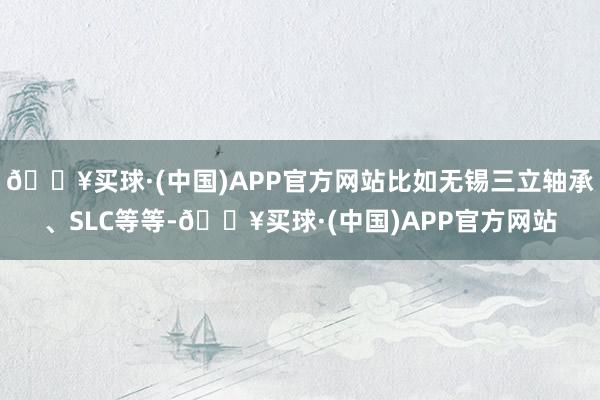 🔥买球·(中国)APP官方网站比如无锡三立轴承、SLC等等-🔥买球·(中国)APP官方网站