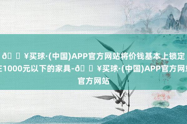 🔥买球·(中国)APP官方网站将价钱基本上锁定在1000元以下的家具-🔥买球·(中国)APP官方网站