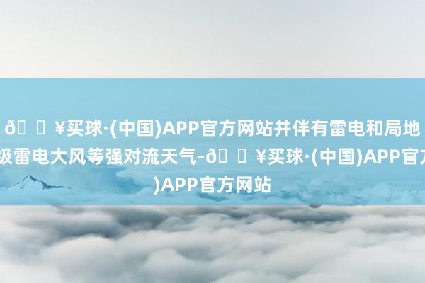 🔥买球·(中国)APP官方网站并伴有雷电和局地8-10级雷电大风等强对流天气-🔥买球·(中国)APP官方网站