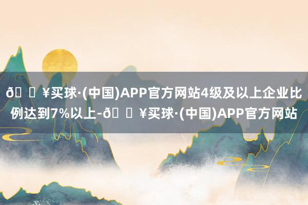 🔥买球·(中国)APP官方网站4级及以上企业比例达到7%以上-🔥买球·(中国)APP官方网站