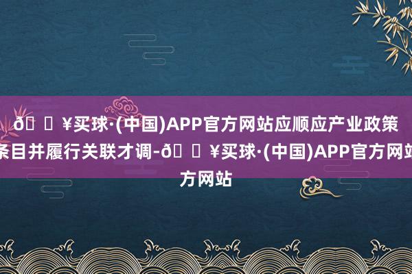 🔥买球·(中国)APP官方网站应顺应产业政策条目并履行关联才调-🔥买球·(中国)APP官方网站