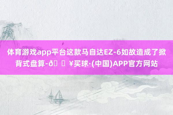 体育游戏app平台这款马自达EZ-6如故造成了掀背式盘算-🔥买球·(中国)APP官方网站