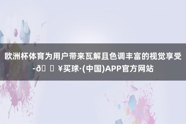 欧洲杯体育为用户带来瓦解且色调丰富的视觉享受-🔥买球·(中国)APP官方网站