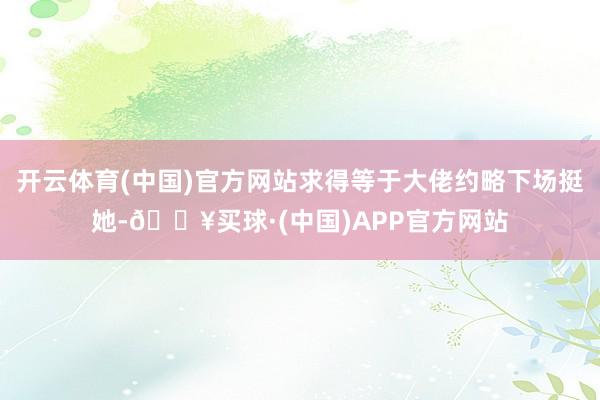 开云体育(中国)官方网站求得等于大佬约略下场挺她-🔥买球·(中国)APP官方网站